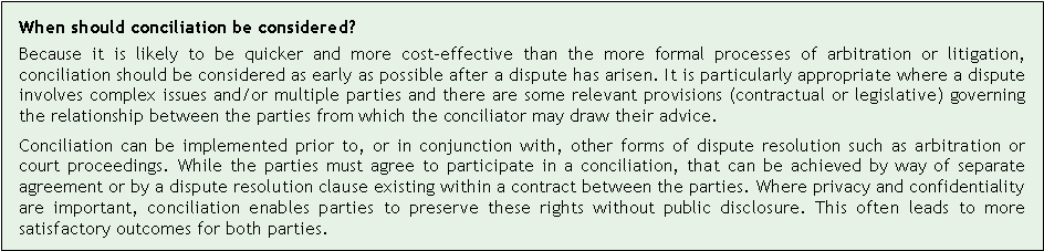 Text Box: When should conciliation be considered?Because it is likely to be quicker and more cost-effective than the more formal processes of arbitration or litigation, conciliation should be considered as early as possible after a dispute has arisen. It is particularly appropriate where a dispute involves complex issues and/or multiple parties and there are some relevant provisions (contractual or legislative) governing the relationship between the parties from which the conciliator may draw their advice.Conciliation can be implemented prior to, or in conjunction with, other forms of dispute resolution such as arbitration or court proceedings. While the parties must agree to participate in a conciliation, that can be achieved by way of separate agreement or by a dispute resolution clause existing within a contract between the parties. Where privacy and confidentiality are important, conciliation enables parties to preserve these rights without public disclosure. This often leads to more satisfactory outcomes for both parties.