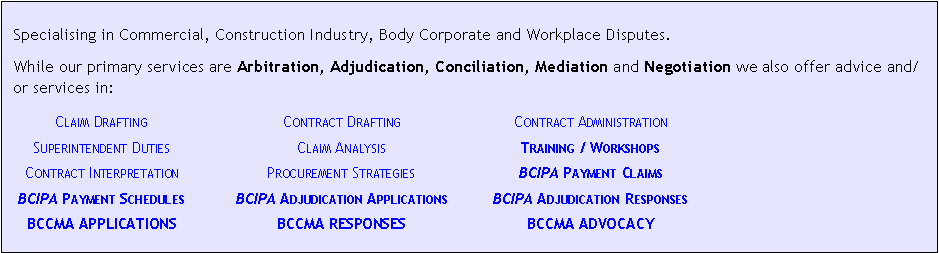 Text Box:  Specialising in Commercial, Construction Industry, Body Corporate and Workplace Disputes.While our primary services are Arbitration, Adjudication, Conciliation, Mediation and Negotiation we also offer advice and/or services in:	Claim Drafting	Contract Drafting	Contract Administration	Superintendent Duties	Claim Analysis	Training / Workshops	Contract Interpretation	Procurement Strategies	BCIPA Payment Claims	BCIPA Payment Schedules	BCIPA Adjudication Applications	BCIPA Adjudication Responses	BCCMA APPLICATIONS	BCCMA RESPONSES	BCCMA ADVOCACY